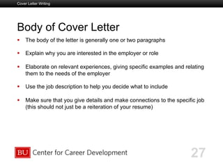 Boston University Slideshow Title Goes Here
Body of Cover Letter
  The body of the letter is generally one or two paragraphs
  Explain why you are interested in the employer or role
  Elaborate on relevant experiences, giving specific examples and relating
them to the needs of the employer
  Use the job description to help you decide what to include
  Make sure that you give details and make connections to the specific job
(this should not just be a reiteration of your resume)
Cover Letter Writing
27
 