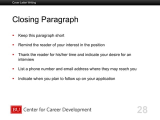 Boston University Slideshow Title Goes Here
Closing Paragraph
  Keep this paragraph short
  Remind the reader of your interest in the position
  Thank the reader for his/her time and indicate your desire for an
interview
  List a phone number and email address where they may reach you
  Indicate when you plan to follow up on your application
Cover Letter Writing
28
 