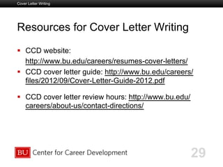 Boston University Slideshow Title Goes Here
Resources for Cover Letter Writing
  CCD website:
http://www.bu.edu/careers/resumes-cover-letters/
  CCD cover letter guide: http://www.bu.edu/careers/
files/2012/09/Cover-Letter-Guide-2012.pdf
  CCD cover letter review hours: http://www.bu.edu/
careers/about-us/contact-directions/
Cover Letter Writing
29
 