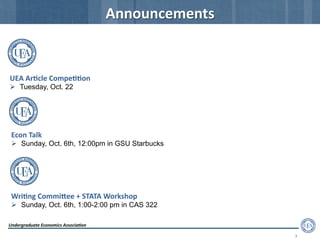 Undergraduate	
  Economics	
  Associa2on	
  
3	
  
Announcements	
  
Econ	
  Talk	
  
  Sunday, Oct. 6th, 12:00pm in GSU Starbucks
Wri2ng	
  CommiFee	
  +	
  STATA	
  Workshop	
  
  Sunday, Oct. 6th, 1:00-2:00 pm in CAS 322
UEA	
  Ar2cle	
  Compe22on	
  
  Tuesday, Oct. 22
 
