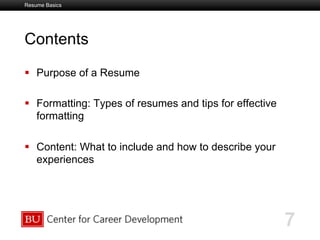 Boston University Slideshow Title Goes Here
Contents
  Purpose of a Resume
  Formatting: Types of resumes and tips for effective
formatting
  Content: What to include and how to describe your
experiences
7
Resume Basics
 