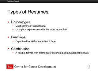 Boston University Slideshow Title Goes Here
Types of Resumes
  Chronological
  Most commonly used format
  Lists your experiences with the most recent first
  Functional
  Organized by skill or experience type
  Combination
  A flexible format with elements of chronological a functional formats
9
Resume Basics
 