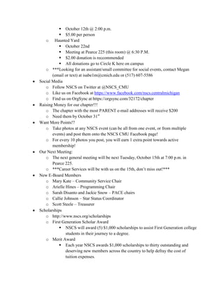  October 12th @ 2:00 p.m.
 $5.00 per person
o Haunted Yard
 October 22nd
 Meeting at Pearce 225 (this room) @ 6:30 P.M.
 $2.00 donation is reccommended
 All donations go to Circle K here on campus
o ***Looking for an assistant/small committee for social events, contact Megan
(email or text) at isabe1m@cmich.edu or (517) 607-5586
Social Media
o Follow NSCS on Twitter at @NSCS_CMU
o Like us on Facebook at https://www.facebook.com/nscs.centralmichigan
o Find us on OrgSync at https://orgsync.com/32172/chapter
Raising Money for our chapter!!!
o The chapter with the most PARENT e-mail addresses will receive $200
o Need them by October 31st
Want More Points!?
o Take photos at any NSCS event (can be all from one event, or from multiple
events) and post them onto the NSCS CMU Facebook page!
o For every 10 photos you post, you will earn 1 extra point towards active
membership!
Our Next Meeting:
o The next general meeting will be next Tuesday, October 15th at 7:00 p.m. in
Pearce 225.
o ***Career Services will be with us on the 15th, don’t miss out!***
New E-Board Members
o Mary Kate – Community Service Chair
o Arielle Hines – Programming Chair
o Sarah Disanto and Jackie Snow – PACE chairs
o Callie Johnson – Star Status Coordinator
o Scott Steele – Treasurer
Scholarships
o http://www.nscs.org/scholarships
o First Generation Scholar Award
 NSCS will award (5) $1,000 scholarships to assist First Generation college
students in their journey to a degree.
o Merit Award
 Each year NSCS awards $1,000 scholarships to thirty outstanding and
deserving new members across the country to help defray the cost of
tuition expenses.
 