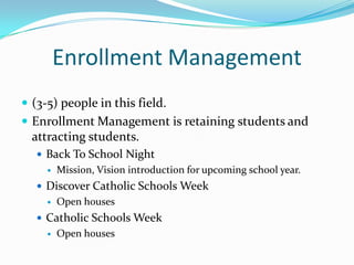 Enrollment Management
 (3-5) people in this field.
 Enrollment Management is retaining students and
  attracting students.
    Back To School Night
        Mission, Vision introduction for upcoming school year.
    Discover Catholic Schools Week
        Open houses
    Catholic Schools Week
        Open houses
 