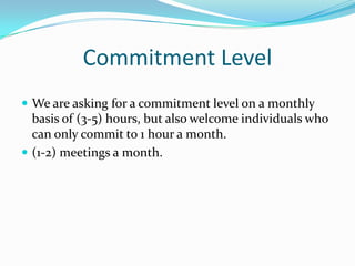 Commitment Level
 We are asking for a commitment level on a monthly
  basis of (3-5) hours, but also welcome individuals who
  can only commit to 1 hour a month.
 (1-2) meetings a month.
 