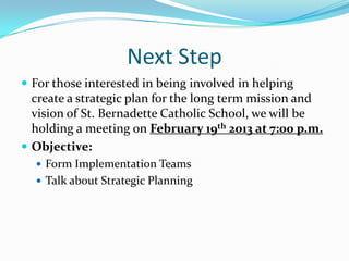Next Step
 For those interested in being involved in helping
  create a strategic plan for the long term mission and
  vision of St. Bernadette Catholic School, we will be
  holding a meeting on February 19th 2013 at 7:00 p.m.
 Objective:
   Form Implementation Teams
   Talk about Strategic Planning
 