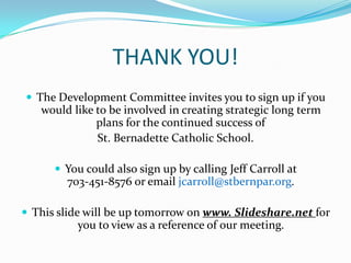 THANK YOU!
 The Development Committee invites you to sign up if you
   would like to be involved in creating strategic long term
              plans for the continued success of
              St. Bernadette Catholic School.

       You could also sign up by calling Jeff Carroll at
        703-451-8576 or email jcarroll@stbernpar.org.

 This slide will be up tomorrow on www. Slideshare.net for
          you to view as a reference of our meeting.
 