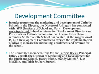 Development Committee
 In order to promote the marketing and development of Catholic
  Schools in the Diocese, the Diocese of Arlington has contracted
  with ISPD (Institute of School and Parish Development
  www.ispd.com) to hold seminars for Development Directors and
  Principals for Catholic Schools in the Diocese. From these
  seminars, St. Bernadette School has created, at the suggestion of
  ISPD, a Development Committee to oversee the implementation
  of ideas to increase the marketing, enrollment and revenue for
  the school.

 The Committee members, thus far, are Patricia Beeks, Principal,
  Jeffrey Carroll, the Director of Marketing and Development for
  the Parish and School, Tracey Pilone, Mandy Molinari, Lisa
  McGillin, and Trish Seubert Buswell.
 