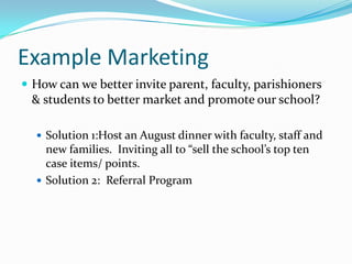 Example Marketing
 How can we better invite parent, faculty, parishioners
 & students to better market and promote our school?

   Solution 1:Host an August dinner with faculty, staff and
    new families. Inviting all to “sell the school’s top ten
    case items/ points.
   Solution 2: Referral Program
 