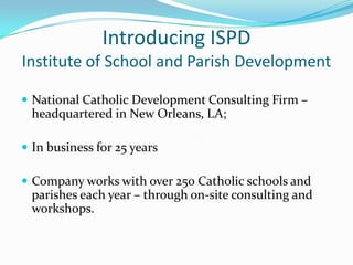 Introducing ISPD
Institute of School and Parish Development

 National Catholic Development Consulting Firm –
  headquartered in New Orleans, LA;

 In business for 25 years

 Company works with over 250 Catholic schools and
  parishes each year – through on-site consulting and
  workshops.
 