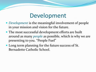Development
 Development is the meaningful involvement of people
  in your mission and vision for the future.
 The most successful development efforts are built
  around as many people as possible, which is why we are
  presenting to you. “People Fuel”
 Long term planning for the future success of St.
  Bernadette Catholic School.
 