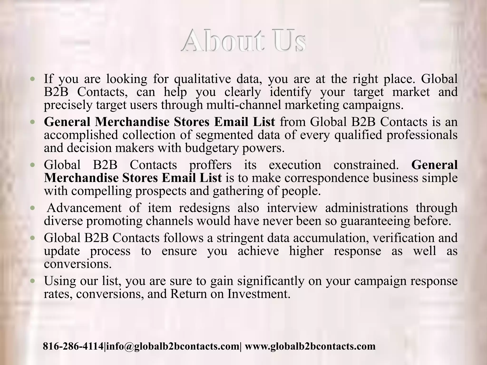  If you are looking for qualitative data, you are at the right place. Global
B2B Contacts, can help you clearly identify your target market and
precisely target users through multi-channel marketing campaigns.
 General Merchandise Stores Email List from Global B2B Contacts is an
accomplished collection of segmented data of every qualified professionals
and decision makers with budgetary powers.
 Global B2B Contacts proffers its execution constrained. General
Merchandise Stores Email List is to make correspondence business simple
with compelling prospects and gathering of people.
 Advancement of item redesigns also interview administrations through
diverse promoting channels would have never been so guaranteeing before.
 Global B2B Contacts follows a stringent data accumulation, verification and
update process to ensure you achieve higher response as well as
conversions.
 Using our list, you are sure to gain significantly on your campaign response
rates, conversions, and Return on Investment.
816-286-4114|info@globalb2bcontacts.com| www.globalb2bcontacts.com
 