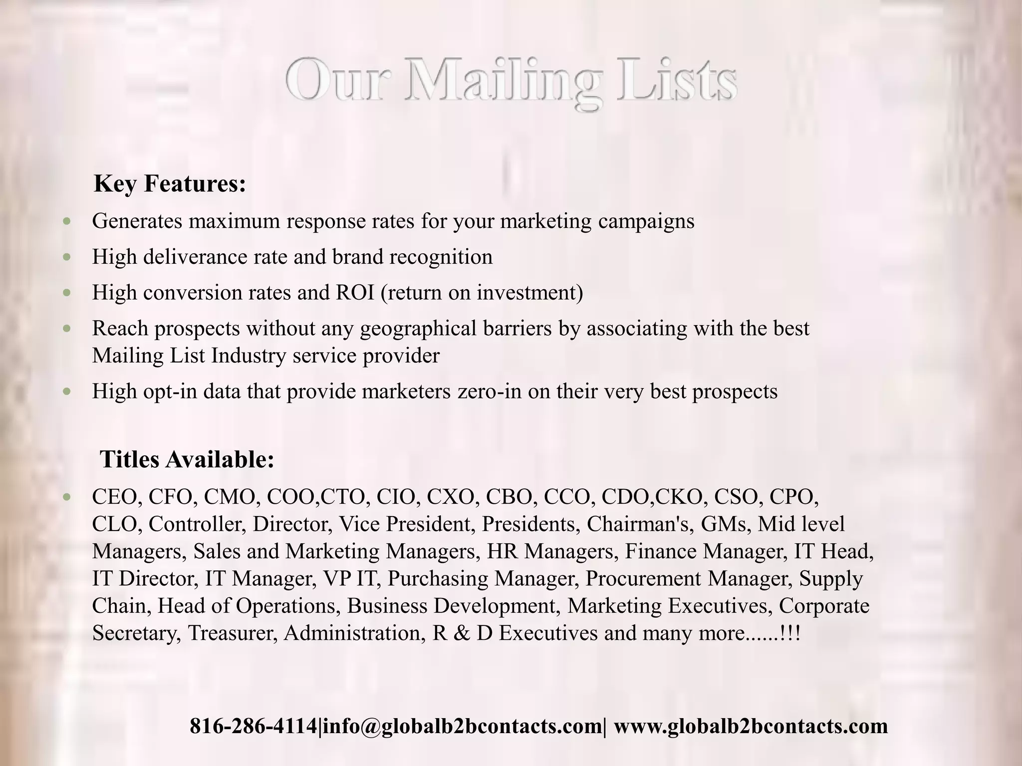 Key Features:
 Generates maximum response rates for your marketing campaigns
 High deliverance rate and brand recognition
 High conversion rates and ROI (return on investment)
 Reach prospects without any geographical barriers by associating with the best
Mailing List Industry service provider
 High opt-in data that provide marketers zero-in on their very best prospects
Titles Available:
 CEO, CFO, CMO, COO,CTO, CIO, CXO, CBO, CCO, CDO,CKO, CSO, CPO,
CLO, Controller, Director, Vice President, Presidents, Chairman's, GMs, Mid level
Managers, Sales and Marketing Managers, HR Managers, Finance Manager, IT Head,
IT Director, IT Manager, VP IT, Purchasing Manager, Procurement Manager, Supply
Chain, Head of Operations, Business Development, Marketing Executives, Corporate
Secretary, Treasurer, Administration, R & D Executives and many more......!!!
816-286-4114|info@globalb2bcontacts.com| www.globalb2bcontacts.com
 