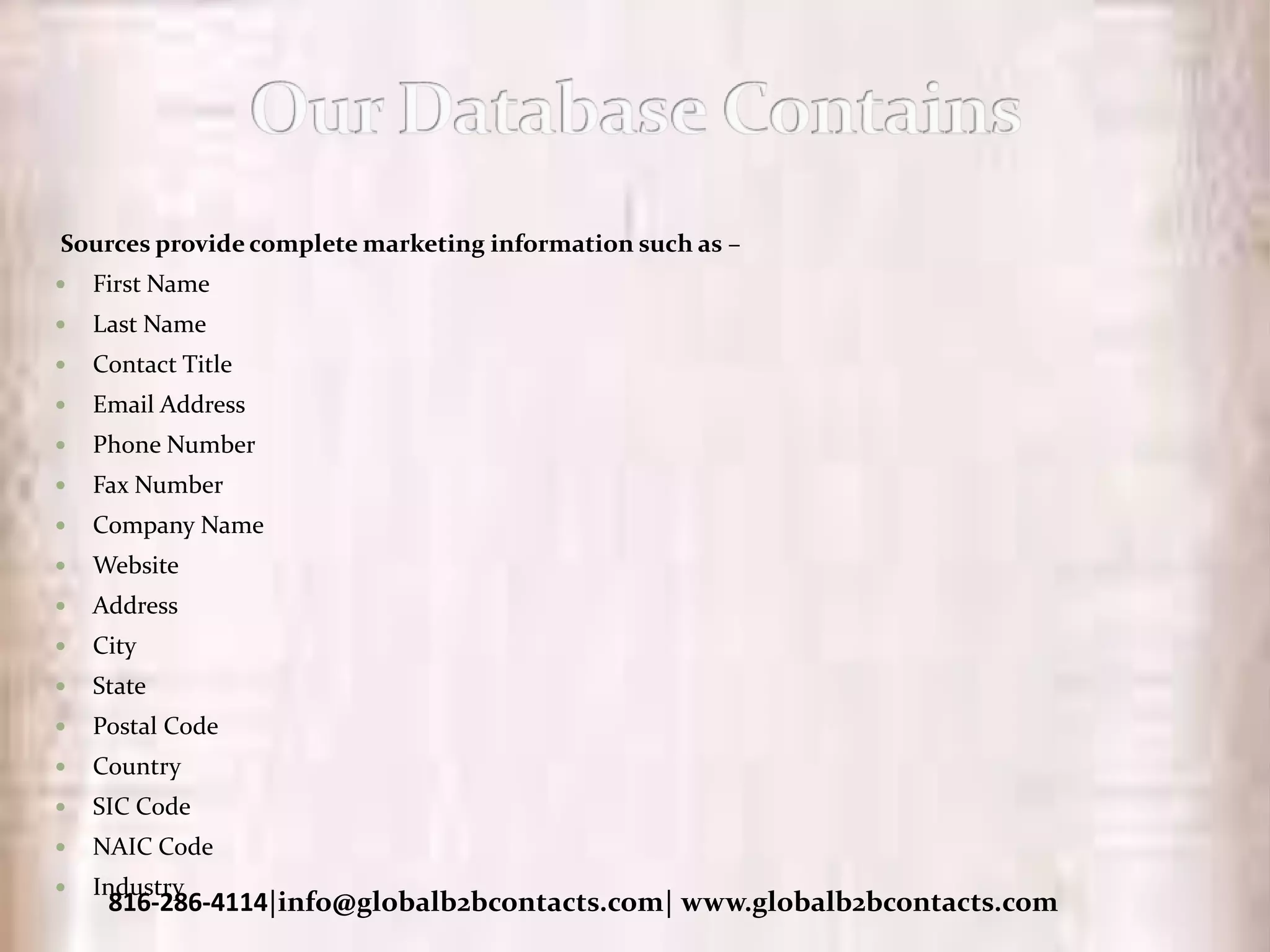 Sources provide complete marketing information such as –
 First Name
 Last Name
 Contact Title
 Email Address
 Phone Number
 Fax Number
 Company Name
 Website
 Address
 City
 State
 Postal Code
 Country
 SIC Code
 NAIC Code
 Industry
816-286-4114|info@globalb2bcontacts.com| www.globalb2bcontacts.com
 
