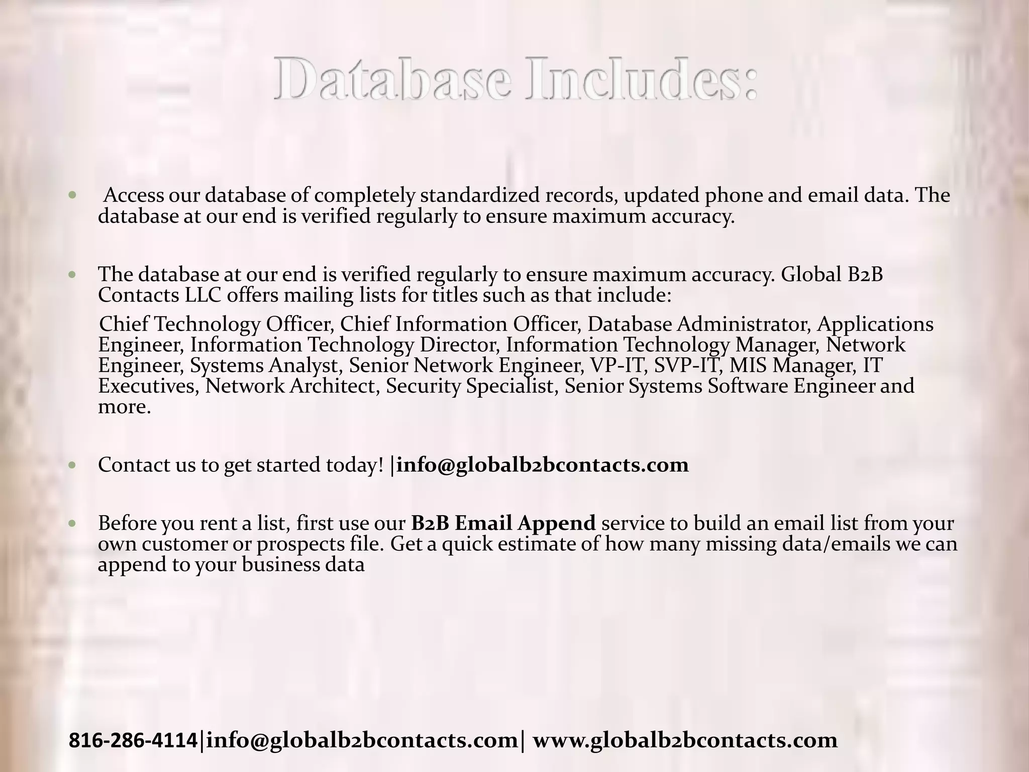  Access our database of completely standardized records, updated phone and email data. The
database at our end is verified regularly to ensure maximum accuracy.
 The database at our end is verified regularly to ensure maximum accuracy. Global B2B
Contacts LLC offers mailing lists for titles such as that include:
Chief Technology Officer, Chief Information Officer, Database Administrator, Applications
Engineer, Information Technology Director, Information Technology Manager, Network
Engineer, Systems Analyst, Senior Network Engineer, VP-IT, SVP-IT, MIS Manager, IT
Executives, Network Architect, Security Specialist, Senior Systems Software Engineer and
more.
 Contact us to get started today! |info@globalb2bcontacts.com
 Before you rent a list, first use our B2B Email Append service to build an email list from your
own customer or prospects file. Get a quick estimate of how many missing data/emails we can
append to your business data
816-286-4114|info@globalb2bcontacts.com| www.globalb2bcontacts.com
 