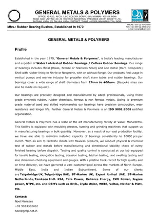 GENERAL METALS & POLYMERS
OFFICE: 12-A2/2, AFCO, L.I.C. COLONY, BORIVLI (W), MUMBAI - 400103, INDIA
REGD. ADD: UNIT NO. 22 / 23, HIGHWAY INDUSTRIAL PREMISES CO-OP. SOCIETY LTD.,
SATIVALI, VASAI (E), TALUKA: VASAI, DISTRICT: THANE - 401208, MAHARASHTRA, INDIA.
PHONE: 0091 22 6570 5689
Tele. Fax: 0091 22 2895 7212
e-mail: icongmp@vsnl.com

Mfrs.: Rubber Bearing Bushes, Established In 1979

GENERAL METALS & POLYMERS
Profile
Established in the year 1979, “General Metals & Polymers”, is India’s leading manufacturer
and exporter of Water Lubricated Rubber Bearings / Cutless Rubber Bearings. Our range
of bearings includes Metal (Brass, Bronze or Stainless Steel) and non metal (Hard Composite)
Shell with rubber lining in Nitrile or Neoprene, with or without flange. Our products find usage in
vertical pumps and marine industry for propeller shaft stern tubes and rudder bearings. Our
bearings cover a wide range of shaft diameters from 25mm to 400mm. (Bespoke sizes can
also be made on request).
Our bearings are precisely designed and manufactured by adept professionals, using finest
grade synthetic rubber, rubber chemicals, ferrous & non ferrous metals. Owing to premium
grade material used and skilled workmanship our bearings have precision construction, wear
resistance and longer life. Further General Metals & Polymers is an ISO 9001:2008 certified
organization.
General Metals & Polymers has a state of the art manufacturing facility at Vasai, Maharshtra.
This facility is equipped with moulding presses, turning and grinding machines that support us
in manufacturing bearings in bulk quantity. Moreover, as a result of our vast production facility,
we have are able to maintain installed capacity of bearings consistently to 10000 pcs per
month. With an aim to facilitate clients with flawless products, we conduct physical & chemical
test of rubber and metals before manufacturing and dimensional stability check of every
finished bearing before dispatch. Testing and quality control is conducted at our lab equipped
for tensile testing, elongation testing, abrasion testing, friction testing, and swelling testing and
also dimension checking equipment and gauges. With a pristine track record for high quality and
on time delivery, we have garnered a vast customer-pool across the markets of North Europe,
Middle

East,

India

and

Indian

Subcontinent.

Some

of

our

clients

are Teignbridge UK, Teignbridge UAE, BT-Marine UK, Expert United UAE, BT-Marine
Netherlands, Tamkeen Indl. KSA, Tata Power, Reliance Energy, JSW Power, Jaypee
power, NTPC, etc. and OEM’s such as BHEL, Clyde Union, WEIR, Voltas, Mather & Platt,
etc.
Contact:
Noel Menezes
+91 9833362482
noel@gmp.net.in

 