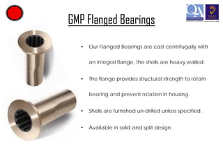 GMP Flanged Bearings
•

Our Flanged Bearings are cast centrifugally with
an integral flange, the shells are heavy walled.

•

The flange provides structural strength to retain
bearing and prevent rotation in housing.

•

Shells are furnished un-drilled unless specified.

•

Available in solid and split design.

 