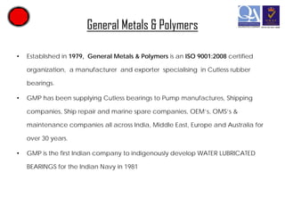 General Metals & Polymers
•

Established in 1979, General Metals & Polymers is an ISO 9001:2008 certified
organization, a manufacturer and exporter specialising in Cutless rubber
bearings.

•

GMP has been supplying Cutless bearings to Pump manufactures, Shipping
companies, Ship repair and marine spare companies, OEM’s, OMS’s &
maintenance companies all across India, Middle East, Europe and Australia for
over 30 years.

•

GMP is the first Indian company to indigenously develop WATER LUBRICATED
BEARINGS for the Indian Navy in 1981

 