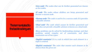 Thetermsrelatedto
thebacktrackingare
•Live node: The nodes that can be further generated are known
as live nodes.
•E node: The nodes whose children are being generated and
become a success node.
•Success node: The node is said to be a success node if it provides
a feasible solution.
•Dead node: The node which cannot be further generated and
also does not provide a feasible solution is known as a dead node.
Many problems can be solved by backtracking strategy, and that
problems satisfy complex set of constraints, and these
constraints are of two types:
•Implicit constraint: It is a rule in which how each element in a
tuple is related.
•Explicit constraint: The rules that restrict each element to be
chosen from the given set.
 