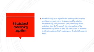 Introductionof
backtracking
algorithm
 Backtracking is an algorithmic technique for solving
problems recursively by trying to build a solution
incrementally, one piece at a time, removing those
solutions that fail to satisfy the constraints of the
problem at any point of time (by time, here, is referred
to the time elapsed till reaching any level of the search
tree).
 