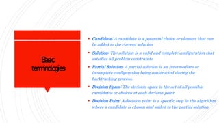 Basic
terminologies
 Candidate: A candidate is a potential choice or element that can
be added to the current solution.
 Solution: The solution is a valid and complete configuration that
satisfies all problem constraints.
 Partial Solution: A partial solution is an intermediate or
incomplete configuration being constructed during the
backtracking process.
 Decision Space: The decision space is the set of all possible
candidates or choices at each decision point.
 Decision Point: A decision point is a specific step in the algorithm
where a candidate is chosen and added to the partial solution.
 