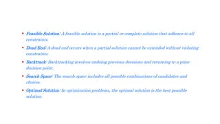  Feasible Solution: A feasible solution is a partial or complete solution that adheres to all
constraints.
 Dead End: A dead end occurs when a partial solution cannot be extended without violating
constraints.
 Backtrack: Backtracking involves undoing previous decisions and returning to a prior
decision point.
 Search Space: The search space includes all possible combinations of candidates and
choices.
 Optimal Solution: In optimization problems, the optimal solution is the best possible
solution.
 