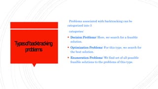 Typesofbacktracking
problems
Problems associated with backtracking can be
categorized into 3
categories:
 Decision Problems: Here, we search for a feasible
solution.
 Optimization Problems: For this type, we search for
the best solution.
 Enumeration Problems: We find set of all possible
feasible solutions to the problems of this type.
 