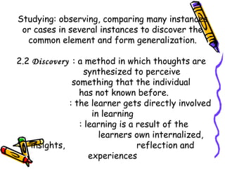 Studying: observing, comparing many instances
or cases in several instances to discover the
common element and form generalization.
2.2 Discovery : a method in which thoughts are
synthesized to perceive
something that the individual
has not known before.
: the learner gets directly involved
in learning
: learning is a result of the
learners own internalized,
insights, reflection and
experiences
 