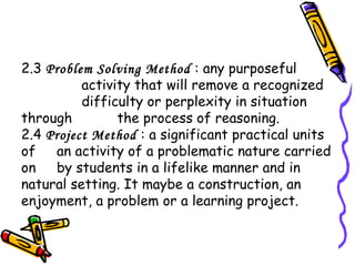 2.3 Problem Solving Method : any purposeful
activity that will remove a recognized
difficulty or perplexity in situation
through the process of reasoning.
2.4 Project Method : a significant practical units
of an activity of a problematic nature carried
on by students in a lifelike manner and in
natural setting. It maybe a construction, an
enjoyment, a problem or a learning project.
 