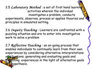 2.5 Laboratory Method : a set of first hand learning
activities wherein the individual
investigates a problem, conducts
experiments, observes, process or applies theories and
principles in simulated setting.
2.6 Inquiry Teaching : Learners are confronted with a
puzzling situation and are to enter into investigative
work to solve a problem
2.7 Reflective Teaching : an on-going process that
enables individuals to continually learn from their own
experiences by considering alternative interpretations
of situations, generating and evaluating goals and
examining experiences in the light of alternative goals
and hypothesis.
 