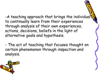 -A teaching approach that brings the individual
to continually learn from their experiences
through analysis of their own experiences,
actions, decisions, beliefs in the light of
alternative goals and hypothesis.
- The act of teaching that focuses thought on
certain phenomenon through inspection and
analysis.
 