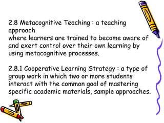 2.8 Metacognitive Teaching : a teaching
approach
where learners are trained to become aware of
and exert control over their own learning by
using metacognitive processes.
2.8.1 Cooperative Learning Strategy : a type of
group work in which two or more students
interact with the common goal of mastering
specific academic materials, sample approaches.
 