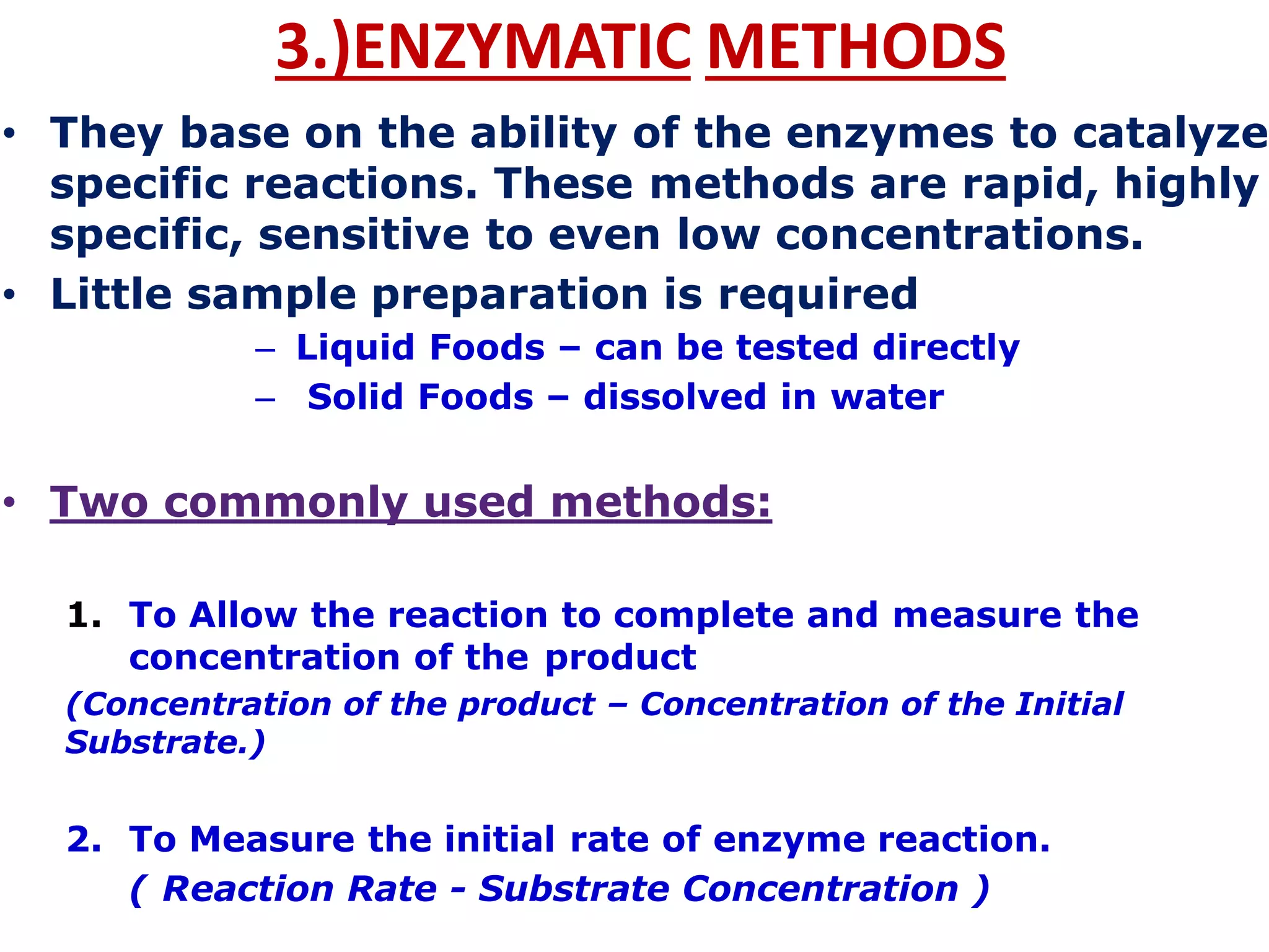 3.)ENZYMATIC METHODS
• They base on the ability of the enzymes to catalyze
specific reactions. These methods are rapid, highly
specific, sensitive to even low concentrations.
• Little sample preparation is required
– Liquid Foods – can be tested directly
– Solid Foods – dissolved in water
• Two commonly used methods:
1. To Allow the reaction to complete and measure the
concentration of the product
(Concentration of the product – Concentration of the Initial
Substrate.)
2. To Measure the initial rate of enzyme reaction.
( Reaction Rate - Substrate Concentration )
 