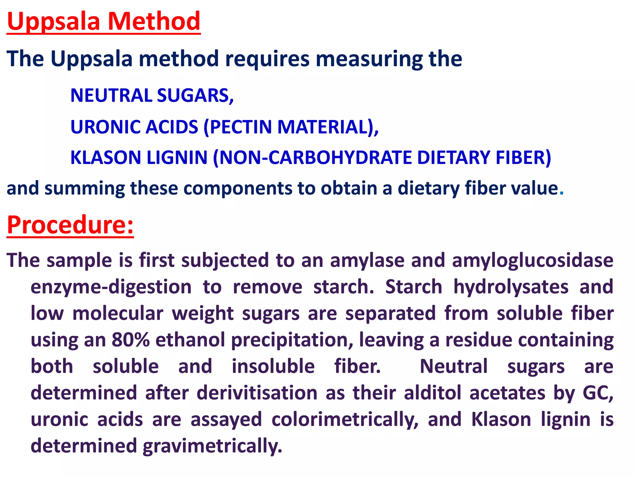Uppsala Method
The Uppsala method requires measuring the
NEUTRAL SUGARS,
URONIC ACIDS (PECTIN MATERIAL),
KLASON LIGNIN (NON-CARBOHYDRATE DIETARY FIBER)
and summing these components to obtain a dietary fiber value.
Procedure:
The sample is first subjected to an amylase and amyloglucosidase
enzyme-digestion to remove starch. Starch hydrolysates and
low molecular weight sugars are separated from soluble fiber
using an 80% ethanol precipitation, leaving a residue containing
both soluble and insoluble fiber. Neutral sugars are
determined after derivitisation as their alditol acetates by GC,
uronic acids are assayed colorimetrically, and Klason lignin is
determined gravimetrically.
 
