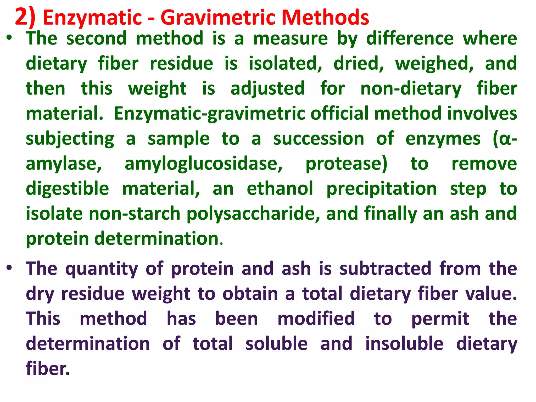 2) Enzymatic - Gravimetric Methods
• The second method is a measure by difference where
dietary fiber residue is isolated, dried, weighed, and
then this weight is adjusted for non-dietary fiber
material. Enzymatic-gravimetric official method involves
subjecting a sample to a succession of enzymes (α-
amylase, amyloglucosidase, protease) to remove
digestible material, an ethanol precipitation step to
isolate non-starch polysaccharide, and finally an ash and
protein determination.
• The quantity of protein and ash is subtracted from the
dry residue weight to obtain a total dietary fiber value.
This method has been modified to permit the
determination of total soluble and insoluble dietary
fiber.
 