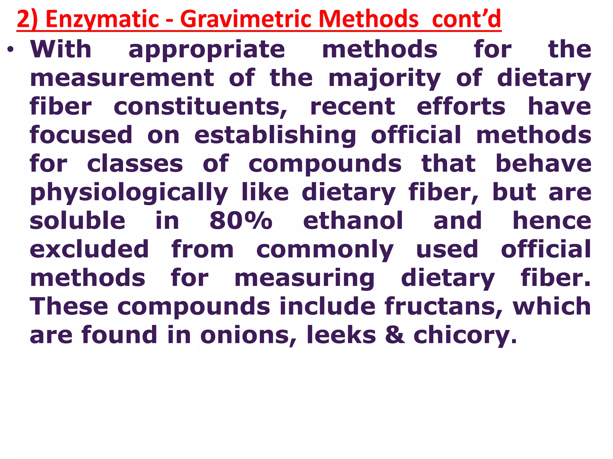 2) Enzymatic - Gravimetric Methods cont’d
• With appropriate methods for the
measurement of the majority of dietary
fiber constituents, recent efforts have
focused on establishing official methods
for classes of compounds that behave
physiologically like dietary fiber, but are
soluble in 80% ethanol and hence
excluded from commonly used official
methods for measuring dietary fiber.
These compounds include fructans, which
are found in onions, leeks & chicory.
 