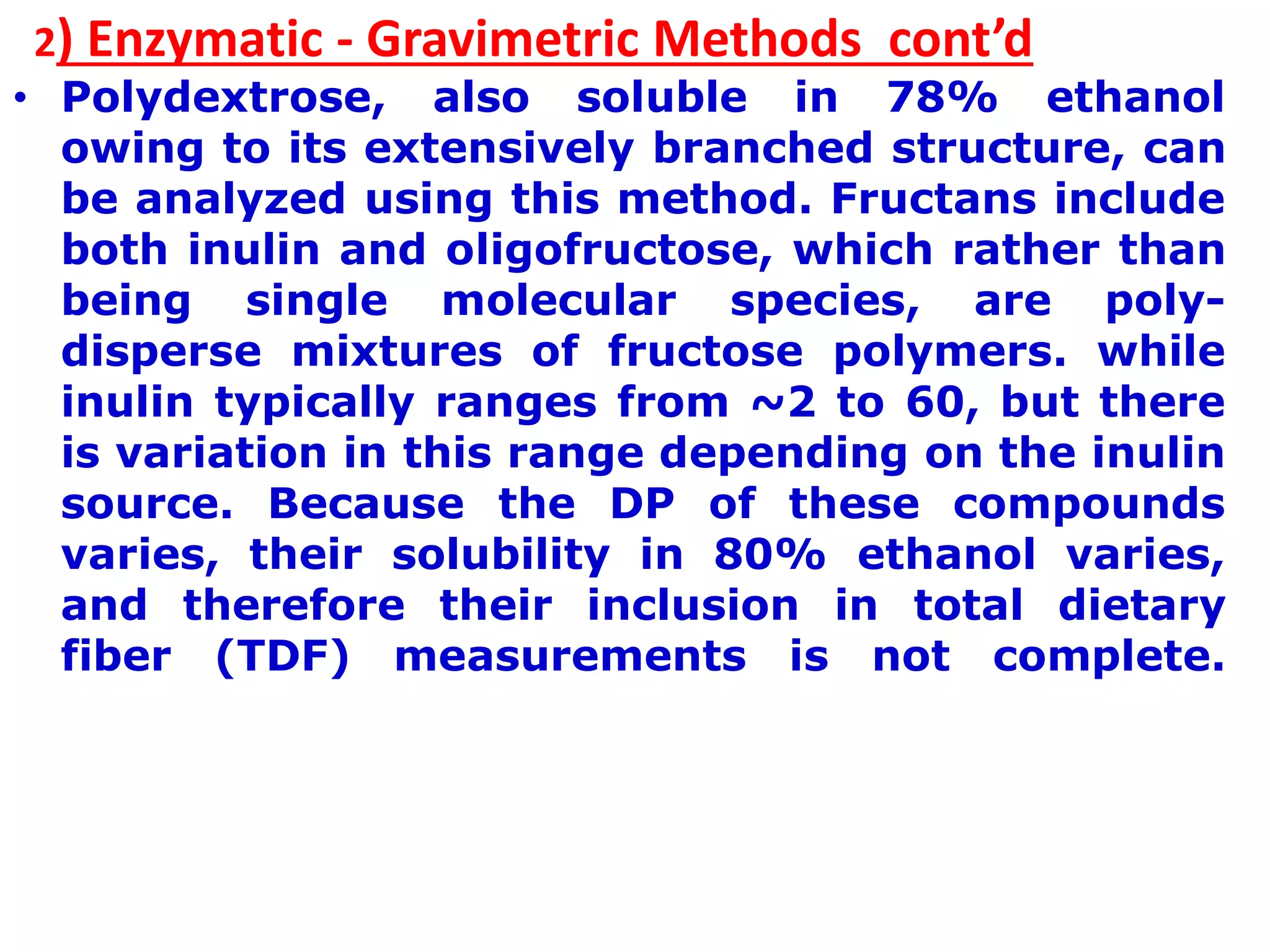 2) Enzymatic - Gravimetric Methods cont’d
• Polydextrose, also soluble in 78% ethanol
owing to its extensively branched structure, can
be analyzed using this method. Fructans include
both inulin and oligofructose, which rather than
being single molecular species, are poly-
disperse mixtures of fructose polymers. while
inulin typically ranges from ~2 to 60, but there
is variation in this range depending on the inulin
source. Because the DP of these compounds
varies, their solubility in 80% ethanol varies,
and therefore their inclusion in total dietary
fiber (TDF) measurements is not complete.
 