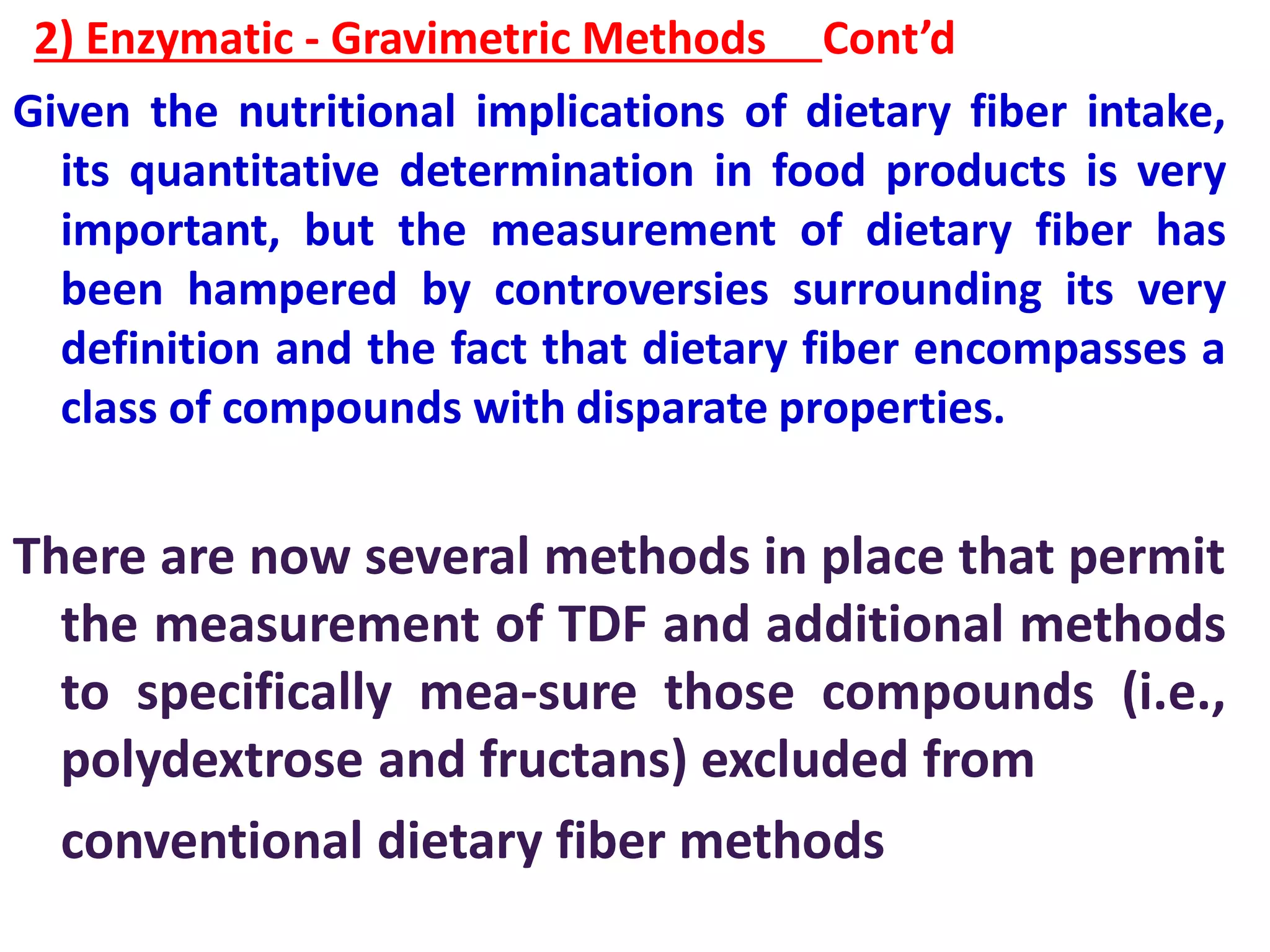 2) Enzymatic - Gravimetric Methods Cont’d
Given the nutritional implications of dietary fiber intake,
its quantitative determination in food products is very
important, but the measurement of dietary fiber has
been hampered by controversies surrounding its very
definition and the fact that dietary fiber encompasses a
class of compounds with disparate properties.
There are now several methods in place that permit
the measurement of TDF and additional methods
to specifically mea-sure those compounds (i.e.,
polydextrose and fructans) excluded from
conventional dietary fiber methods
 