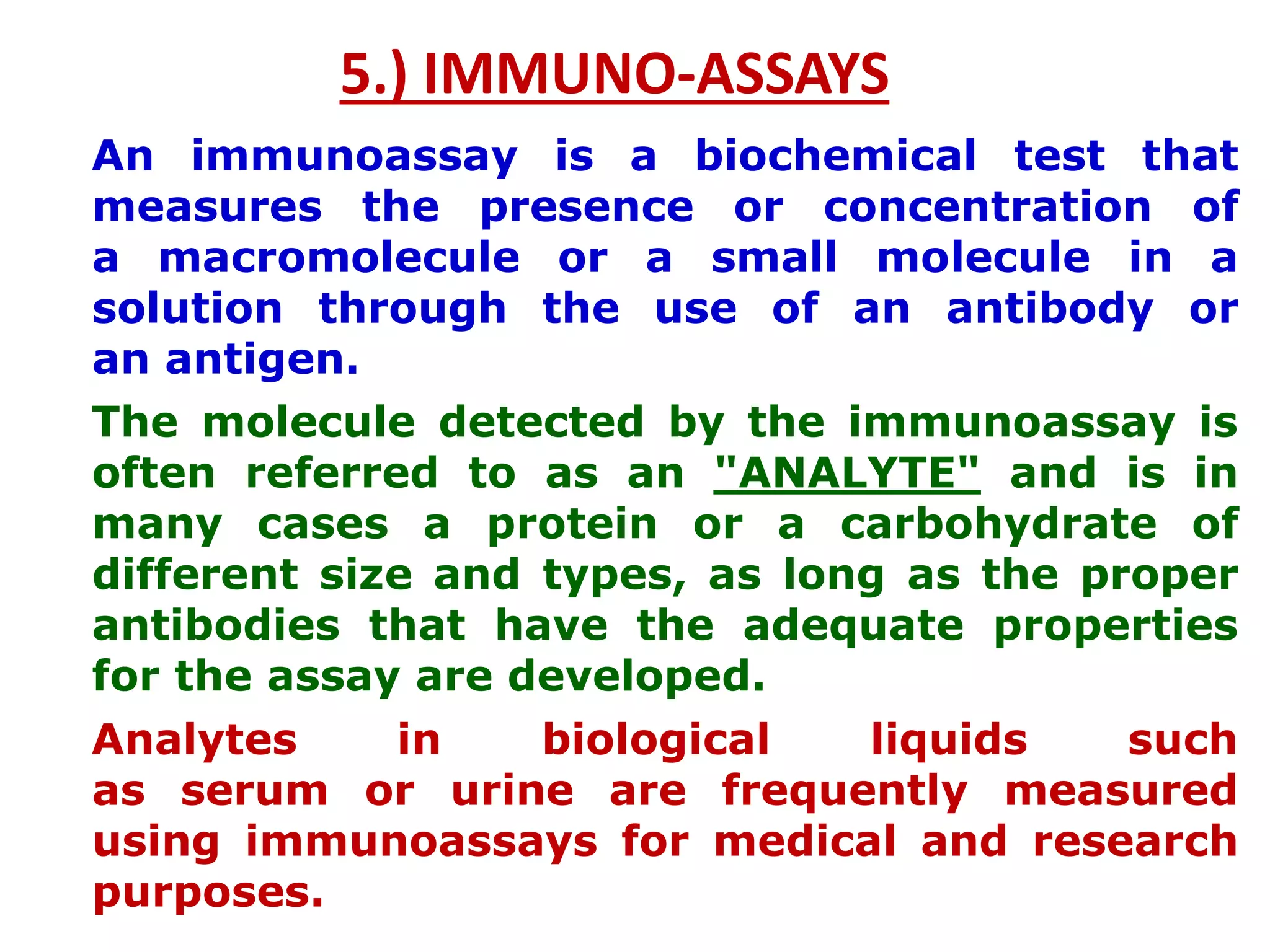 5.) IMMUNO-ASSAYS
An immunoassay is a biochemical test that
measures the presence or concentration of
a macromolecule or a small molecule in a
solution through the use of an antibody or
an antigen.
The molecule detected by the immunoassay is
often referred to as an "ANALYTE" and is in
many cases a protein or a carbohydrate of
different size and types, as long as the proper
antibodies that have the adequate properties
for the assay are developed.
Analytes in biological liquids such
as serum or urine are frequently measured
using immunoassays for medical and research
purposes.
 