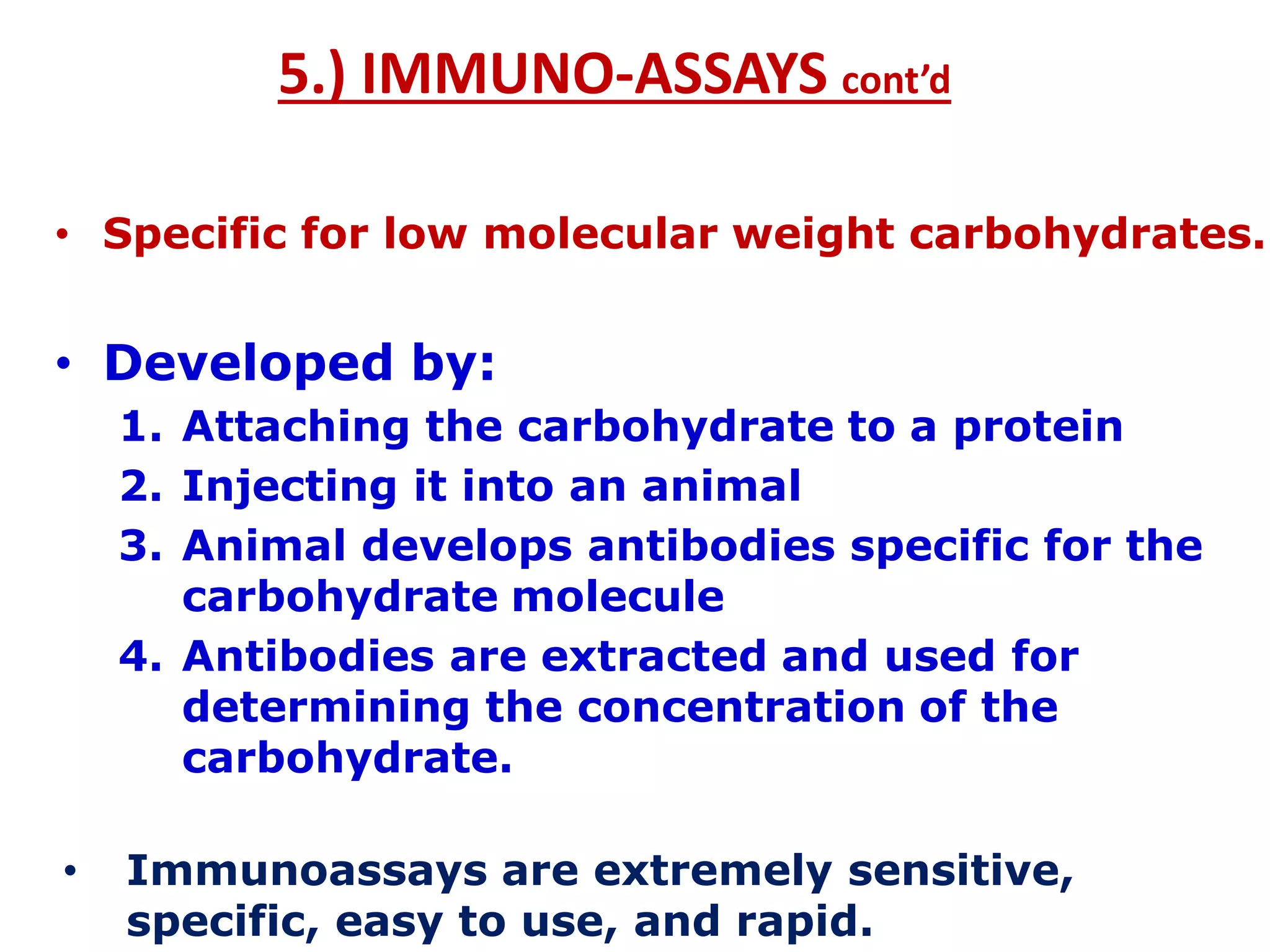 5.) IMMUNO-ASSAYS cont’d
• Specific for low molecular weight carbohydrates.
• Developed by:
1. Attaching the carbohydrate to a protein
2. Injecting it into an animal
3. Animal develops antibodies specific for the
carbohydrate molecule
4. Antibodies are extracted and used for
determining the concentration of the
carbohydrate.
• Immunoassays are extremely sensitive,
specific, easy to use, and rapid.
 