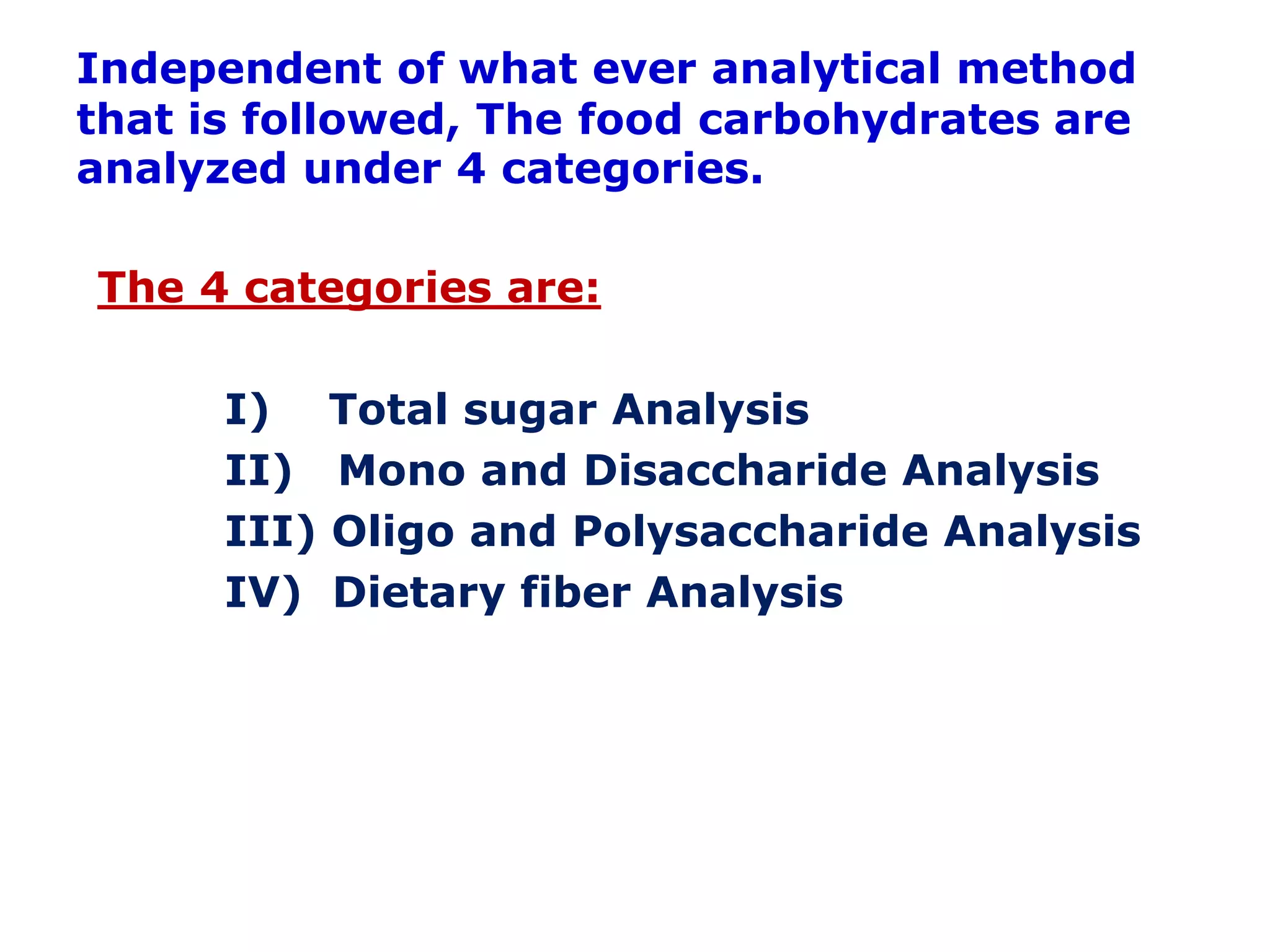 Independent of what ever analytical method
that is followed, The food carbohydrates are
analyzed under 4 categories.
The 4 categories are:
I) Total sugar Analysis
II) Mono and Disaccharide Analysis
III) Oligo and Polysaccharide Analysis
IV) Dietary fiber Analysis
 