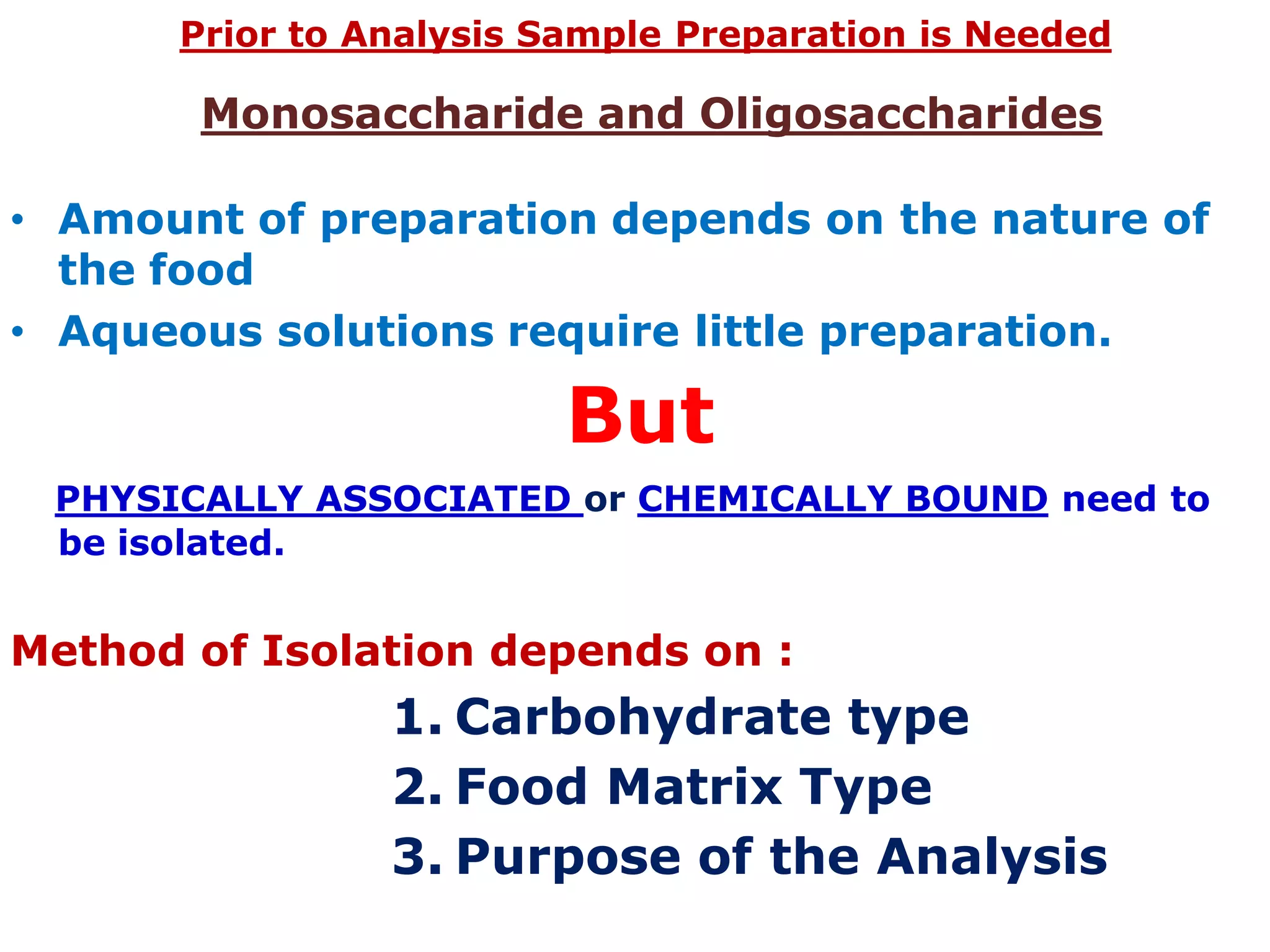 Monosaccharide and Oligosaccharides
• Amount of preparation depends on the nature of
the food
• Aqueous solutions require little preparation.
But
PHYSICALLY ASSOCIATED or CHEMICALLY BOUND need to
be isolated.
Method of Isolation depends on :
1. Carbohydrate type
2. Food Matrix Type
3. Purpose of the Analysis
Prior to Analysis Sample Preparation is Needed
 