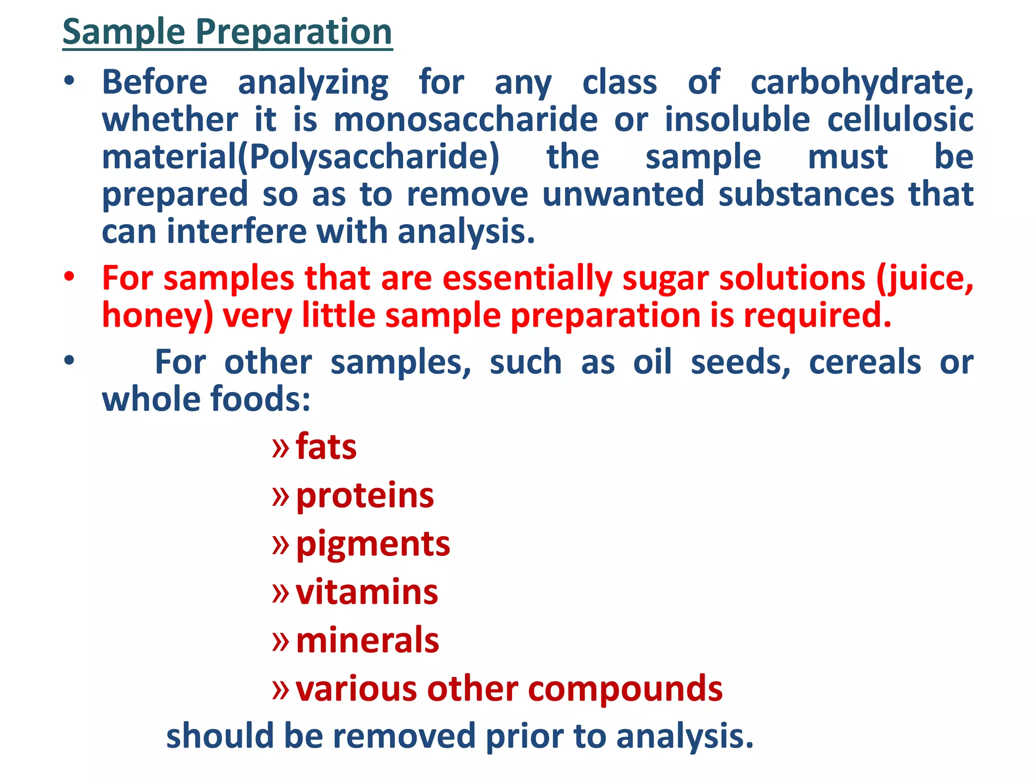 Sample Preparation
• Before analyzing for any class of carbohydrate,
whether it is monosaccharide or insoluble cellulosic
material(Polysaccharide) the sample must be
prepared so as to remove unwanted substances that
can interfere with analysis.
• For samples that are essentially sugar solutions (juice,
honey) very little sample preparation is required.
• For other samples, such as oil seeds, cereals or
whole foods:
»fats
»proteins
»pigments
»vitamins
»minerals
»various other compounds
should be removed prior to analysis.
 
