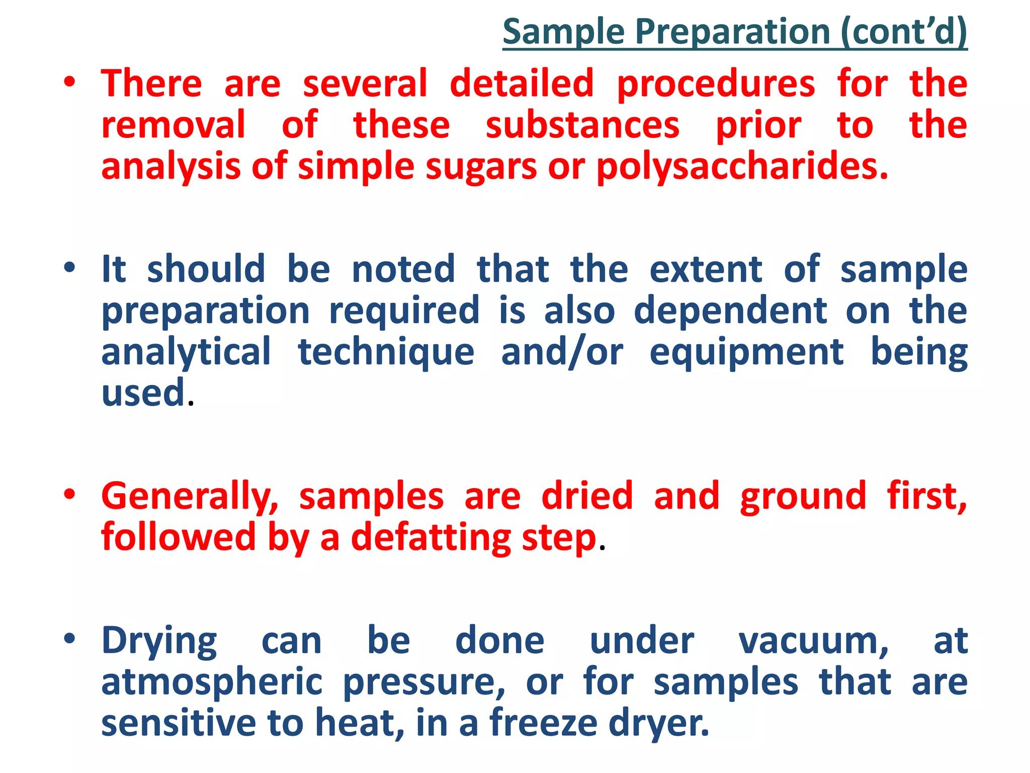 Sample Preparation (cont’d)
• There are several detailed procedures for the
removal of these substances prior to the
analysis of simple sugars or polysaccharides.
• It should be noted that the extent of sample
preparation required is also dependent on the
analytical technique and/or equipment being
used.
• Generally, samples are dried and ground first,
followed by a defatting step.
• Drying can be done under vacuum, at
atmospheric pressure, or for samples that are
sensitive to heat, in a freeze dryer.
 
