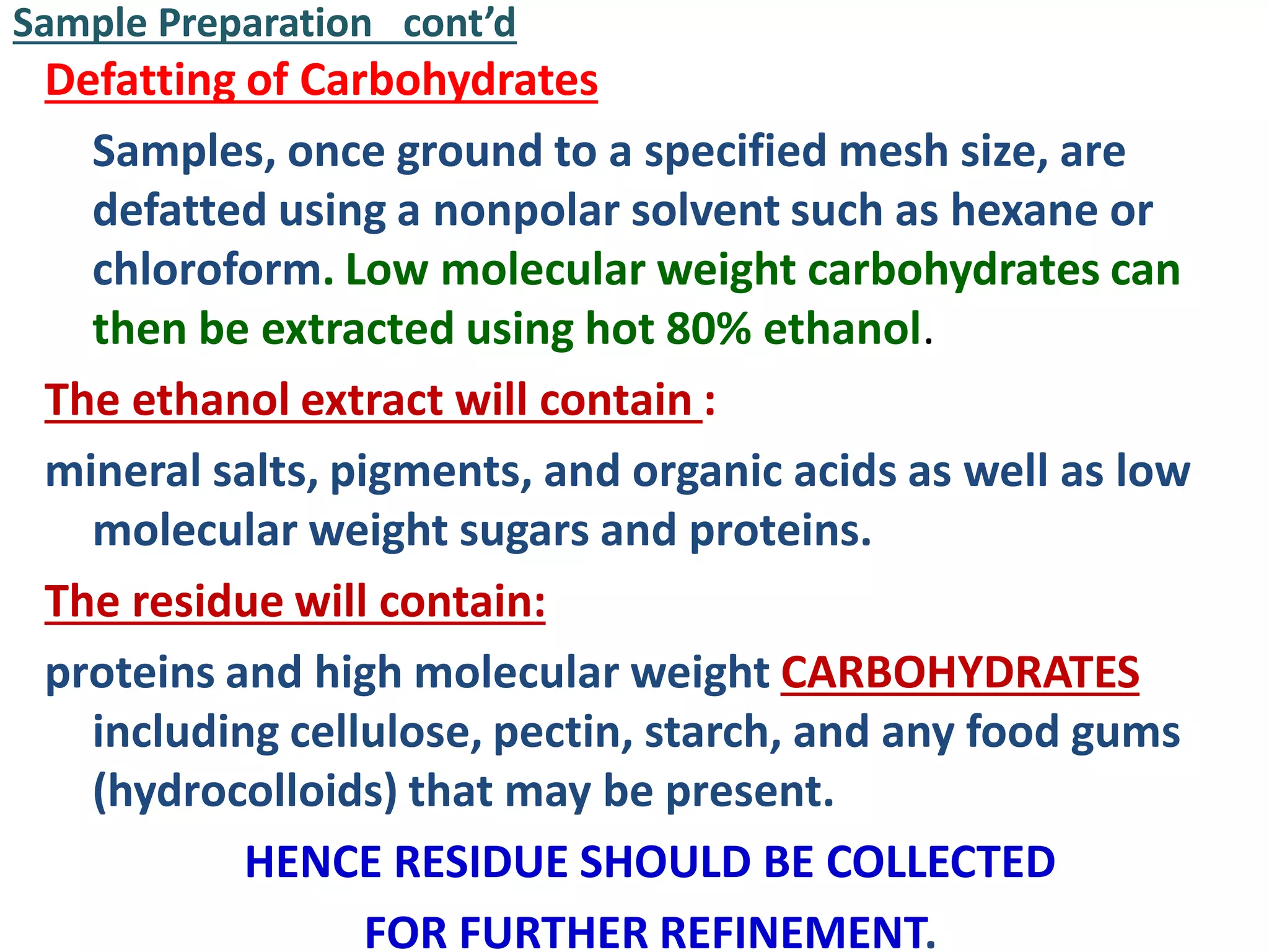 Sample Preparation cont’d
Defatting of Carbohydrates
Samples, once ground to a specified mesh size, are
defatted using a nonpolar solvent such as hexane or
chloroform. Low molecular weight carbohydrates can
then be extracted using hot 80% ethanol.
The ethanol extract will contain :
mineral salts, pigments, and organic acids as well as low
molecular weight sugars and proteins.
The residue will contain:
proteins and high molecular weight CARBOHYDRATES
including cellulose, pectin, starch, and any food gums
(hydrocolloids) that may be present.
HENCE RESIDUE SHOULD BE COLLECTED
FOR FURTHER REFINEMENT.
 