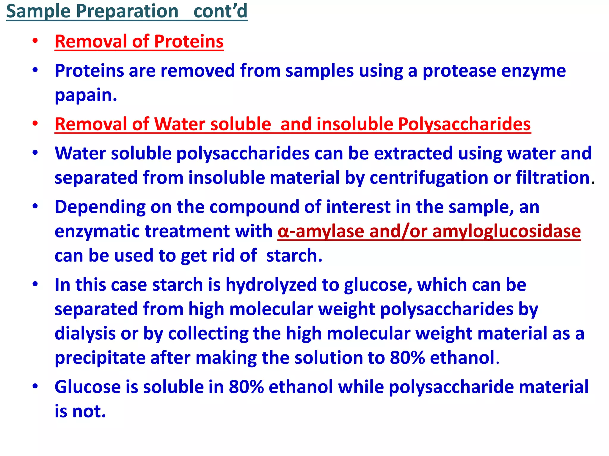 Sample Preparation cont’d
• Removal of Proteins
• Proteins are removed from samples using a protease enzyme
papain.
• Removal of Water soluble and insoluble Polysaccharides
• Water soluble polysaccharides can be extracted using water and
separated from insoluble material by centrifugation or filtration.
• Depending on the compound of interest in the sample, an
enzymatic treatment with α-amylase and/or amyloglucosidase
can be used to get rid of starch.
• In this case starch is hydrolyzed to glucose, which can be
separated from high molecular weight polysaccharides by
dialysis or by collecting the high molecular weight material as a
precipitate after making the solution to 80% ethanol.
• Glucose is soluble in 80% ethanol while polysaccharide material
is not.
 