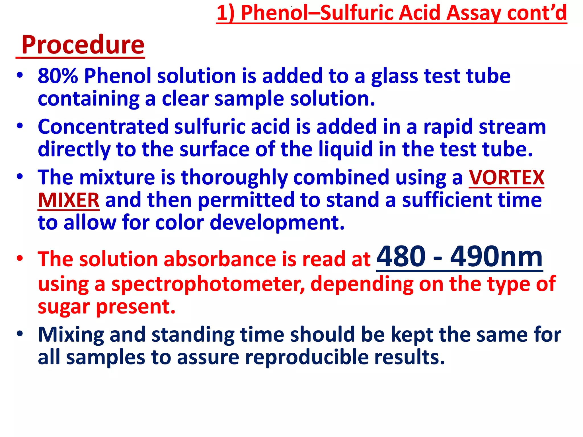 .
1) Phenol–Sulfuric Acid Assay cont’d
Procedure
• 80% Phenol solution is added to a glass test tube
containing a clear sample solution.
• Concentrated sulfuric acid is added in a rapid stream
directly to the surface of the liquid in the test tube.
• The mixture is thoroughly combined using a VORTEX
MIXER and then permitted to stand a sufficient time
to allow for color development.
• The solution absorbance is read at 480 - 490nm
using a spectrophotometer, depending on the type of
sugar present.
• Mixing and standing time should be kept the same for
all samples to assure reproducible results.
 