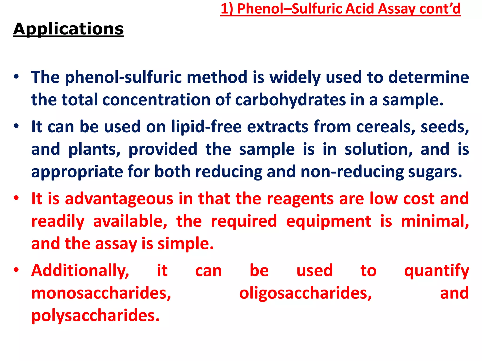 1) Phenol–Sulfuric Acid Assay cont’d
Applications
• The phenol-sulfuric method is widely used to determine
the total concentration of carbohydrates in a sample.
• It can be used on lipid-free extracts from cereals, seeds,
and plants, provided the sample is in solution, and is
appropriate for both reducing and non-reducing sugars.
• It is advantageous in that the reagents are low cost and
readily available, the required equipment is minimal,
and the assay is simple.
• Additionally, it can be used to quantify
monosaccharides, oligosaccharides, and
polysaccharides.
 