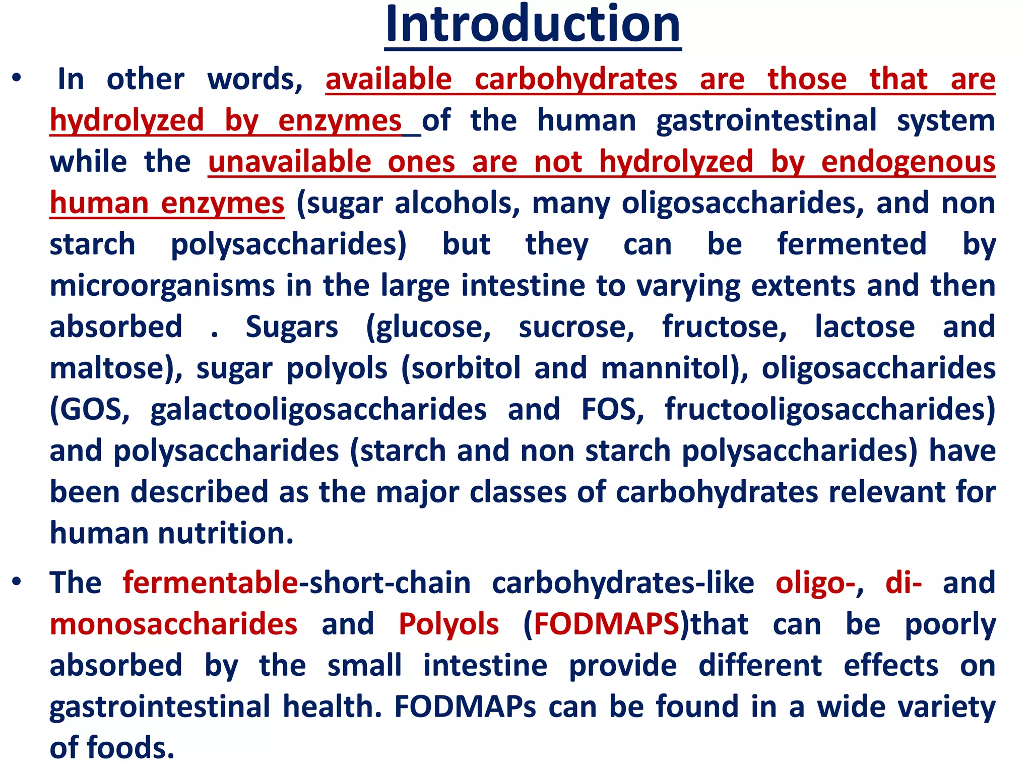 Introduction
• In other words, available carbohydrates are those that are
hydrolyzed by enzymes of the human gastrointestinal system
while the unavailable ones are not hydrolyzed by endogenous
human enzymes (sugar alcohols, many oligosaccharides, and non
starch polysaccharides) but they can be fermented by
microorganisms in the large intestine to varying extents and then
absorbed . Sugars (glucose, sucrose, fructose, lactose and
maltose), sugar polyols (sorbitol and mannitol), oligosaccharides
(GOS, galactooligosaccharides and FOS, fructooligosaccharides)
and polysaccharides (starch and non starch polysaccharides) have
been described as the major classes of carbohydrates relevant for
human nutrition.
• The fermentable-short-chain carbohydrates-like oligo-, di- and
monosaccharides and Polyols (FODMAPS)that can be poorly
absorbed by the small intestine provide different effects on
gastrointestinal health. FODMAPs can be found in a wide variety
of foods.
 