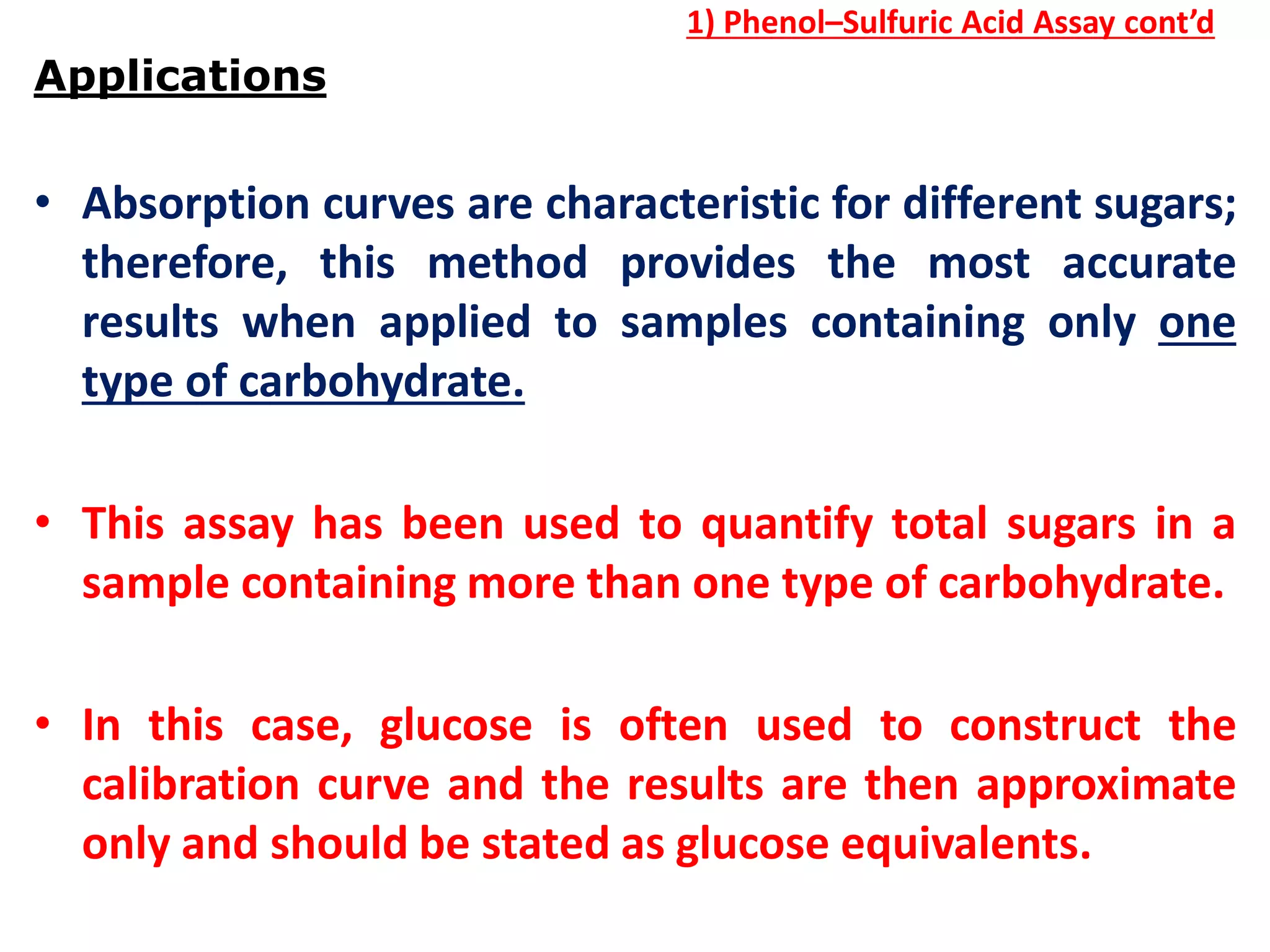 1) Phenol–Sulfuric Acid Assay cont’d
Applications
• Absorption curves are characteristic for different sugars;
therefore, this method provides the most accurate
results when applied to samples containing only one
type of carbohydrate.
• This assay has been used to quantify total sugars in a
sample containing more than one type of carbohydrate.
• In this case, glucose is often used to construct the
calibration curve and the results are then approximate
only and should be stated as glucose equivalents.
 